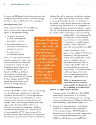 16 National & Regional Updates | Global Solar Council Issue 1 | January 2017
this sector and SAPVIA will therefore robustly participate
in the public participation process to ensure the energy
debate is one based on facts rather than assumptions.
REIPPPP Round 5 RFP:
Under instruction from the Minister of Energy,
the RFP has been under revision with key
aspects of the redesign including:
•  The level of participation
of South African and Black
shareholders in projects
•  Alternative mechanisms by
which local communities will
participate in projects
•  The local content/
industrialization regime
SAPVIA has been actively involved in
providing inputs to its revision - with
particular reference to local content
and localization targets - through
deliberations with the Department
of Trade and Industry (DTI), the
Department of Energy (DoE) and
the IPP Office. Industry is highly
anticipating the release of the updated
RFP as it will allow the REIPPPP to
resume with the activation of the
fifth Round of the programme.
Embedded Generation:
Solar PV in South Africa is in the process of transitioning
from the utility-scale market into the residential,
commercial and industrial (RCI) market segments and
while certain key standards and regulations for this
market are still in the process of being drafted and
finalised, SAPVIA is focusing resources on proactively
supporting the development of mechanisms to
ensure the responsible and sustainable installation
and operation of rooftop PV. One such mechanism
being developed by SAPVIA in partnership with the
German Solar Association (BSW-Solar) and the German
International Cooperation (GIZ) is the PV GreenCard. The
PV GreenCard will be a national, standardised handover
or “as built” report for rooftop PV installations, aimed
at improving the safety and quality of installations. It
will provide a comprehensive documentation of the PV
system including information on used components and
the installation practice, and will be a voluntary service
from the installer which will serve as a guideline to both
the installer and the customer on how to secure a high
standard of PV system operation. The
aim is for the PV GreenCard to be
issued with every small-scale Solar
PV installation by suitable qualified
installers. The PV GreenCard is
planned to be launched in March 2017.
Based on the recently QCTO
approved national Solar PV Technician
Qualification, the programme will
develop training material for a short
course to assist with minimum
requirement training for Solar PV
installers in South Africa. This will
promote skills development in the
Solar PV space to ensure a competent
workforce and grow the industry
in an inclusive manner whilst still
maintaining a high level of quality.
While the above mentioned
activities have been the core
focus areas for the Association of
late, other key activities in which
SAPVIA has been involved include:
1.	 Participating in the Expert Reference Group (ERG)
overseeing the establishment of an optimized
environmental permissioning process (the Strategic
Environmental Assessment or SEA) within 8 identified
Renewable Energy Development Zones (REDZs)
2.	 Assisting local solar associations in Sub-Saharan
Africa (SSA) to create more attractive markets
in their respective regions - SAPVIA has been in
discussions with the team responsible for developing
a series of market interventions into SSA (the
SADC Renewable Energy and Energy Efficiency
Driven by its values of
consistency, cohesion
and collaboration, the
association’s vision
is to ensure solar
PV is the electricity
generation technology
of choice in South
Africa and the rest
of Sub-Saharan
Africa, in support
of the country’s
socio-economic
development targets.
 