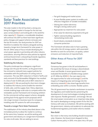 21Global Solar Council | National & Regional UpdatesIssue 1 | January 2017
United Kingdom
Solar Trade Association
2017 Priorities
The solar market in the UK has been a strong one,
being the biggest market in Europe for the last two
years consecutively[1] and ranking 6th in the world for
solar capacity[2]. However, a considerable slowdown
will continue into 2017 as there have been significant
policy changes and support scheme removals over
the last 18 months. Our dual priorities for 2017 are
therefore to stabilise the industry alongside working
towards a longer-term framework for solar power in
the UK. Other areas of focus include developing the
smart power agenda in partnership with other industry
associations, securing effective solar policies by regional
and local Government, and pushing forwards regulatory
standards and best practices for new buildings.
Stabilising the Industry
The policy landscape has undergone a significant
change over the past 18 months, as the government
has removed or reduced many support policies for
renewables with the justification of cutting costs to
consumers. The near 80% reduction in Feed in Tariffs and
early removal of the Renewables Obligation has resulted
in a loss of over 12,500 jobs and an 80% reduction in
deployment[3]. We are pushing for short-term changes
to stabilise the industry and to enable the retention
of skills, jobs, and the supply chain. Policy objectives
include enabling large-scale solar to compete within the
renewables auction framework and increasing ambition
for the commercial rooftop support scheme, alongside
pushing back firmly against recent proposals which
risk a large increase in business taxes for companies
installing solar PV systems for self-consumption.
Towards a Longer-Term Solar Framework
The stabilisation of the industry described above is the
immediate priority to allow the market to continue.
At the same time, however, we will be working with
government and industry on a longer-term framework
for solar at all scales. We are seeking to secure:
•  Fair grid charging and market access
•  A more flexible power system to enable cost-
effective integration of variable renewables
•  Valuing low-carbon electricity
through a strong carbon price
•  Appropriate tax treatment for solar power
•  A fair value for electricity exported to the grid
•  Tighter national building regulations
necessitating onsite solar
•  Good industry standards & domestic
consumer protection
This framework will allow solar to have a growing
role within the UK energy system, with associated
benefits to costs for consumers, air quality, carbon
emissions and reduction of imported fuels.
Other Areas of Focus for 2017
Smart Power
Consensus has grown in the UK and elsewhere in
the world that the future of energy is decentralised,
smart and flexible. A recent government report
evaluated the benefits of a flexible energy system
at £17-40bn by 2050[4]. Our own reports into
the opportunities for solar and storage[5] and the
impacts of integrating solar and storage into the
electricity network[6] also show huge benefits from
embedding solar within a smarter, flexible system.
The UK government has started a workstream to examine
the regulatory and market barriers preventing the
development of smart technologies including demand
side response, flexible generation, and storage. We see
the smart power conversation as an important step along
the road to developing an energy system fit for the 21st
Century with solar as its bedrock. We will be working with
the government, industry and academics to advocate the
fundamental regulatory and market reforms needed.
New Build
Our vision is that every new building should incorporate
solar. However, the Government dropped its Zero
Carbon Homes policy in 2015, nine years into a 10-year
 