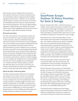 22 National & Regional Updates | Global Solar Council Issue 1 | January 2017
policy process, with no replacement announced in
the meantime. Our focus in this area is therefore both
on increasing the national, regional and local building
regulations requirements. In addition, we are working
with developers, architects and consumers to showcase
the affordability benefits of solar for new build homes
and commercial properties. The more stringent building
regulations implemented by the Scottish and London
Governments will be highlighted and the UK Government
encouraged to adopt these standards nationally.
Domestic promotion
The 70% cost reductions in the domestic market over
the past five years has caused a fundamental change
in solar economics. Solar has shifted from being an
expensive and returns-led investment for early adopters
into a mass-market consumer product. Although financial
support is still needed to drive the market, the non-
financial benefits of a solar installation such as reducing
electricity imported from the grid (energy independence)
and increasing house value can become key supporting
drivers to the market. Alongside these ancillary benefits,
introducing alternative products such as energy storage,
smart devices and controls, and electric vehicle charging
can turn a simple solar installation into a fully networked
and truly smart home package. We are working with
our members and other industry bodies to provide
the right information to consumers so that they can
make an informed decision about how to upgrade their
houses to meet the needs of the modern world.
About the Solar Trade Association
The Solar Trade Association (STA) is the UK’s leading
solar industry voice, and our mission is to empower
the UK solar transformation. We are paving the way
for solar to deliver the maximum possible share of UK
energy by 2030 by enabling a bigger and better solar
industry. Working with our members, we advocate the
benefits of solar to government at all levels, the media,
and consumers. Additionally, our events are hubs for
doing business in the UK, building the relationships and
sealing the deals to enable our members to grow.
Europe
SolarPower Europe
Outlines 10 Policy Priorities
for Solar & Storage
Brussels, 28 November 2016 - SolarPower Europe is
calling on the European Commission to address the needs
of solar power and storage technology in its upcoming
Energy Union Package. The association’s Task Force on
Solar & Storage has created 10 Policy Asks that are crucial
to develop an appropriate framework for solar & storage.
Riccardo Amoroso, Chief Innovation Officer of Enel
Green Power and Vice President of SolarPower Europe,
says, “the industry is being very successful in bringing
down the cost of stationary battery storage and in
improving its ability to provide efficient services and
solutions to the market. Today we need European policy
makers to put in place stable regulatory conditions
including clear definitions and an appropriate market
design to ensure a level playing field among competing
solution providers. Such conditions will allow for further
innovations and corresponding market growth.”
While the solar power market in Europe has been
in a transition phase over the last few years, the
combination of solar and storage is the perfect fit
to lift solar power to the next level of growth.
Michael Schmela, Executive Advisor at SolarPower
Europe, comments that “if the regulatory environment
for solar & storage is set effectively, solar power
will strongly contribute to reaching the 27% target
for renewable energy in 2030 in the current draft
RE directive. Implementing our 10 policy priorities
for solar & storage in the Energy Union Package
would already go a big part of the way to achieving
the realistic 35% target SolarPower Europe would
like to see in the new REDII 2030 directive.”
The benefits solar & storage bring to the energy
system and European consumers are manifold. Solar
& battery storage allows consumers to implement
new and smart business models that maximize the
 