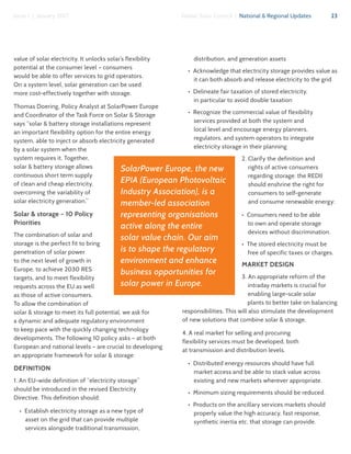 23Global Solar Council | National & Regional UpdatesIssue 1 | January 2017
value of solar electricity. It unlocks solar’s flexibility
potential at the consumer level – consumers
would be able to offer services to grid operators.
On a system level, solar generation can be used
more cost-effectively together with storage.
Thomas Doering, Policy Analyst at SolarPower Europe
and Coordinator of the Task Force on Solar & Storage
says “solar & battery storage installations represent
an important flexibility option for the entire energy
system, able to inject or absorb electricity generated
by a solar system when the
system requires it. Together,
solar & battery storage allows
continuous short term supply
of clean and cheap electricity,
overcoming the variability of
solar electricity generation.”
Solar & storage – 10 Policy
Priorities
The combination of solar and
storage is the perfect fit to bring
penetration of solar power
to the next level of growth in
Europe, to achieve 2030 RES
targets, and to meet flexibility
requests across the EU as well
as those of active consumers.
To allow the combination of
solar & storage to meet its full potential, we ask for
a dynamic and adequate regulatory environment
to keep pace with the quickly changing technology
developments. The following 10 policy asks – at both
European and national levels – are crucial to developing
an appropriate framework for solar & storage:
DEFINITION
1. An EU-wide definition of “electricity storage”
should be introduced in the revised Electricity
Directive. This definition should:
•  Establish electricity storage as a new type of
asset on the grid that can provide multiple
services alongside traditional transmission,
distribution, and generation assets
•  Acknowledge that electricity storage provides value as
it can both absorb and release electricity to the grid
•  Delineate fair taxation of stored electricity,
in particular to avoid double taxation
•  Recognize the commercial value of flexibility
services provided at both the system and
local level and encourage energy planners,
regulators, and system operators to integrate
electricity storage in their planning
2. Clarify the definition and
rights of active consumers
regarding storage: the REDII
should enshrine the right for
consumers to self-generate
and consume renewable energy:
•  Consumers need to be able
to own and operate storage
devices without discrimination.
•  The stored electricity must be
free of specific taxes or charges.
MARKET DESIGN
3. An appropriate reform of the
intraday markets is crucial for
enabling large-scale solar
plants to better take on balancing
responsibilities. This will also stimulate the development
of new solutions that combine solar & storage.
4. A real market for selling and procuring
flexibility services must be developed, both
at transmission and distribution levels.
•  Distributed energy resources should have full
market access and be able to stack value across
existing and new markets wherever appropriate.
•  Minimum sizing requirements should be reduced.
•  Products on the ancillary services markets should
properly value the high accuracy, fast response,
synthetic inertia etc. that storage can provide.
SolarPower Europe, the new
EPIA (European Photovoltaic
Industry Association), is a
member-led association
representing organisations
active along the entire
solar value chain. Our aim
is to shape the regulatory
environment and enhance
business opportunities for
solar power in Europe.
 
