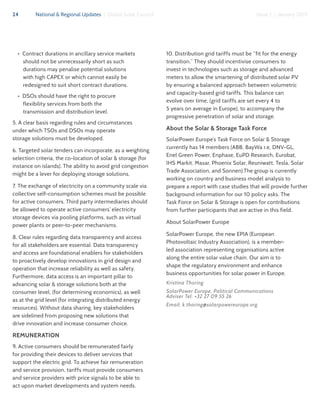 24 National & Regional Updates | Global Solar Council Issue 1 | January 2017
•  Contract durations in ancillary service markets
should not be unnecessarily short as such
durations may penalise potential solutions
with high CAPEX or which cannot easily be
redesigned to suit short contract durations.
•  DSOs should have the right to procure
flexibility services from both the
transmission and distribution level.
5. A clear basis regarding rules and circumstances
under which TSOs and DSOs may operate
storage solutions must be developed.
6. Targeted solar tenders can incorporate, as a weighting
selection criteria, the co-location of solar & storage (for
instance on islands). The ability to avoid grid congestion
might be a lever for deploying storage solutions.
7. The exchange of electricity on a community scale via
collective self-consumption schemes must be possible
for active consumers. Third party intermediaries should
be allowed to operate active consumers’ electricity
storage devices via pooling platforms, such as virtual
power plants or peer-to-peer mechanisms.	
8. Clear rules regarding data transparency and access
for all stakeholders are essential: Data transparency
and access are foundational enablers for stakeholders
to proactively develop innovations in grid design and
operation that increase reliability as well as safety.
Furthermore, data access is an important pillar to
advancing solar & storage solutions both at the
consumer level, (for determining economics), as well
as at the grid level (for integrating distributed energy
resources). Without data sharing, key stakeholders
are sidelined from proposing new solutions that
drive innovation and increase consumer choice.
REMUNERATION
9. Active consumers should be remunerated fairly
for providing their devices to deliver services that
support the electric grid. To achieve fair remuneration
and service provision, tariffs must provide consumers
and service providers with price signals to be able to
act upon market developments and system needs.
10. Distribution grid tariffs must be “fit for the energy
transition.” They should incentivise consumers to
invest in technologies such as storage and advanced
meters to allow the smartening of distributed solar PV
by ensuring a balanced approach between volumetric
and capacity-based grid tariffs. This balance can
evolve over time, (grid tariffs are set every 4 to
5 years on average in Europe), to accompany the
progressive penetration of solar and storage.
About the Solar & Storage Task Force
SolarPower Europe’s Task Force on Solar & Storage
currently has 14 members (ABB, BayWa r.e, DNV-GL,
Enel Green Power, Enphase, EuPD Research, Eurobat,
IHS Markit, Masar, Phoenix Solar, Reuniwatt, Tesla, Solar
Trade Association, and Sonnen).The group is currently
working on country and business model analysis to
prepare a report with case studies that will provide further
background information for our 10 policy asks. The
Task Force on Solar & Storage is open for contributions
from further participants that are active in this field.
About SolarPower Europe
SolarPower Europe, the new EPIA (European
Photovoltaic Industry Association), is a member-
led association representing organisations active
along the entire solar value chain. Our aim is to
shape the regulatory environment and enhance
business opportunities for solar power in Europe.
Kristina Thoring
SolarPower Europe, Political Communications
Adviser Tel: +32 27 09 55 26
Email: k.thoring@solarpowereurope.org
 