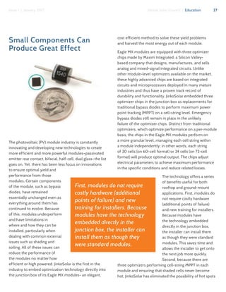 27Issue 1 | January 2017 Global Solar Council | Education
Small Components Can
Produce Great Effect
The photovoltaic (PV) module industry is constantly
innovating and developing new technologies to create
more efficient and more powerful modules—passivated
emitter rear contact, bifacial, half-cell, dual glass—the list
goes on. Yet, there has been less focus on innovations
to ensure optimal yield and
performance from those
modules. Certain components
of the module, such as bypass
diodes, have remained
essentially unchanged even as
everything around them has
continued to evolve. Because
of this, modules underperform
and have limitations in
where and how they can be
installed, particularly when
dealing with common external
issues such as shading and
soiling. All of these issues can
reduce the performance of
the modules no matter how
efficient or high powered. JinkoSolar is the first in the
industry to embed optimization technology directly into
the junction box of its Eagle MX modules- an elegant,
cost efficient method to solve these yield problems
and harvest the most energy out of each module.
Eagle MX modules are equipped with three optimizer
chips made by Maxim Integrated, a Silicon Valley-
based company that designs, manufactures, and sells
analog and mixed-signal integrated circuits. Unlike
other module-level optimizers available on the market,
these highly advanced chips are based on integrated
circuits and microprocessors deployed in many mature
industries and thus have a proven track record of
durability and functionality. JinkoSolar embedded three
optimizer chips in the junction box as replacements for
traditional bypass diodes to perform maximum power
point tracking (MPPT) on a cell-string level. Emergency
bypass diodes still remain in place in the unlikely
failure of the optimizer chips. Distinct from traditional
optimizers, which optimize performance on a per-module
basis, the chips in the Eagle MX modules perform on
a more granular level, managing each cell string within
a module independently; in other words, each string
of 20 cells (on 60-cell format) or 24 cells (on 72-cell
format) will produce optimal output. The chips adjust
electrical parameters to achieve maximum performance
in the specific conditions and reduce related losses.
The technology offers a series
of benefits useful for both
rooftop and ground-mount
applications. First, modules do
not require costly hardware
(additional points of failure)
and new training for installers.
Because modules have
the technology embedded
directly in the junction box,
the installer can install them
as though they were standard
modules. This saves time and
allows the installer to get onto
the next job more quickly.
Second, because there are
three optimizers performing cell-string MPPT in each
module and ensuring that shaded cells never become
hot, JinkoSolar has eliminated the possibility of hot spots
First, modules do not require
costly hardware (additional
points of failure) and new
training for installers. Because
modules have the technology
embedded directly in the
junction box, the installer can
install them as though they
were standard modules.
 