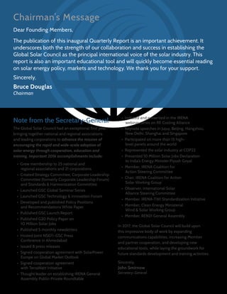 Chairman’s Message
Dear Founding Members,
The publication of this inaugural Quarterly Report is an important achievement. It
underscores both the strength of our collaboration and success in establishing the
Global Solar Council as the principal international voice of the solar industry. This
report is also an important educational tool and will quickly become essential reading
on solar energy policy, markets and technology. We thank you for your support.
Sincerely,
Bruce Douglas
Chairman
Note from the Secretary-General
The Global Solar Council had an exceptional first year,
bringing together national and regional associations
and leading corporations to advance the mission of
encouraging the rapid and wide-scale adoption of
solar energy through cooperation, education and
training. Important 2016 accomplishments include:
•  Grew membership to 25 national and
regional associations and 21 corporations
•  Created Strategy Committee, Corporate Leadership
Committee (formerly Corporate Leadership Forum)
and Standards & Harmonization Committee
•  Launched GSC Global Seminar Series
•  Launched GSC Technology & Innovation Forum
•  Developed and published Policy Positions
and Recommendations White Paper
•  Published GSC Launch Report
•  Published G20 Policy Paper on
10 Million Solar Jobs
•  Published 5 monthly newsletters
•  Hosted Joint NSEFI-GSC Press
Conference in Ahmedabad
•  Issued 8 press releases
•  Signed cooperation agreement with SolarPower
Europe on Global Market Outlook
•  Signed cooperation agreement
with TerraWatt Initiative
•  Thought leader on establishing IRENA General
Assembly Public-Private Roundtable
•  Initiated and presented in the IRENA
webinar series on RE Costing Alliance
•  Keynote speeches in Jujuy, Beijing, Hangzhou,
New Delhi, Shanghai and Singapore
•  Participated on more than 15 high-
level panels around the world
•  Represented the solar industry at COP22
•  Presented 10 Million Solar Jobs Declaration
to India’s Energy Minister Piyush Goyal
•  Member, IRENA Coalition for
Action Steering Committee
•  Chair, IRENA Coalition for Action
Solar Working Group
•  Observer, International Solar
Alliance Steering Committee
•  Member, IRENA-TWI Standardization Initiative
•  Member, Clean Energy Ministerial
Wind & Solar Working Group
•  Member, REN21 General Assembly
In 2017, the Global Solar Council will build upon
this impressive body of work by expanding
communications capabilities, increasing Member
and partner cooperation, and developing new
educational tools, while laying the groundwork for
future standards development and training activities.
Sincerely,
John Smirnow
Secretary-General
 