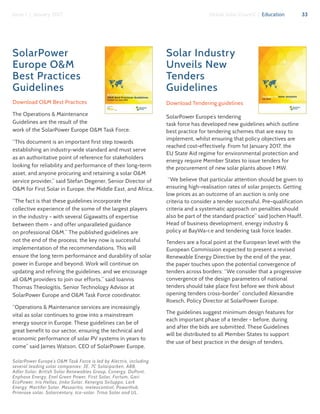 33Issue 1 | January 2017 Global Solar Council | Education
SolarPower
Europe O&M
Best Practices
Guidelines
Download O&M Best Practices
The Operations & Maintenance
Guidelines are the result of the
work of the SolarPower Europe O&M Task Force.
“This document is an important first step towards
establishing an industry-wide standard and must serve
as an authoritative point of reference for stakeholders
looking for reliability and performance of their long-term
asset, and anyone procuring and retaining a solar O&M
service provider,” said Stefan Degener, Senior Director of
O&M for First Solar in Europe, the Middle East, and Africa.
“The fact is that these guidelines incorporate the
collective experience of the some of the largest players
in the industry - with several Gigawatts of expertise
between them - and offer unparalleled guidance
on professional O&M.” The published guidelines are
not the end of the process; the key now is successful
implementation of the recommendations. This will
ensure the long term performance and durability of solar
power in Europe and beyond. Work will continue on
updating and refining the guidelines, and we encourage
all O&M providers to join our efforts,” said Ioannis
Thomas Theologitis, Senior Technology Advisor at
SolarPower Europe and O&M Task Force coordinator.
“Operations & Maintenance services are increasingly
vital as solar continues to grow into a mainstream
energy source in Europe. These guidelines can be of
great benefit to our sector, ensuring the technical and
economic performance of solar PV systems in years to
come” said James Watson, CEO of SolarPower Europe.
SolarPower Europe’s O&M Task Force is led by Alectris, including
several leading solar companies: 3E, 7C Solarparken, ABB,
Adler Solar, British Solar Renewables Group, Conergy, DuPont,
Enphase Energy, Enel Green Power, First Solar, Fortum, Gari
EcoPower, Iris Hellas, Jinko Solar, Kenergia Sviluppo, Lark
Energy, Martifer Solar, Messaritis, meteocontrol, PowerHub,
Primrose solar, Solarcentury, tco-solar, Trina Solar and UL.
Solar Industry
Unveils New
Tenders
Guidelines
Download Tendering guidelines
SolarPower Europe’s tendering
task force has developed new guidelines which outline
best practice for tendering schemes that are easy to
implement, whilst ensuring that policy objectives are
reached cost-effectively. From 1st January 2017, the
EU State Aid regime for environmental protection and
energy require Member States to issue tenders for
the procurement of new solar plants above 1 MW.
“We believe that particular attention should be given to
ensuring high-realisation rates of solar projects. Getting
low prices as an outcome of an auction is only one
criteria to consider a tender successful. Pre-qualification
criteria and a systematic approach on penalties should
also be part of the standard practice” said Jochen Hauff,
Head of business development, energy industry &
policy at BayWa-r.e and tendering task force leader.
Tenders are a focal point at the European level with the
European Commission expected to present a revised
Renewable Energy Directive by the end of the year,
the paper touches upon the potential convergence of
tenders across borders: “We consider that a progressive
convergence of the design parameters of national
tenders should take place first before we think about
opening tenders cross-border” concluded Alexandre
Roesch, Policy Director at SolarPower Europe.
The guidelines suggest minimum design features for
each important phase of a tender - before, during
and after the bids are submitted. These Guidelines
will be distributed to all Member States to support
the use of best practice in the design of tenders.
 