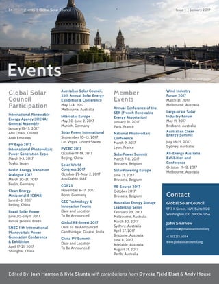 Events
Global Solar
Council
Participation
International Renewable
Energy Agency (IRENA)
General Assembly
January 13-15, 2017
Abu Dhabi, United
Arab Emirates
PV Expo 2017 -
International Photovoltaic
Power Generation Expo
March 1-3, 2017
Toyko, Japan
Berlin Energy Transition
Dialogue 2017
March 20-21, 2017
Berlin, Germany
Clean Energy
Ministerial 8 (CEM8)
June 6-8, 2017
Beijing, China
Brazil Solar Power
June 30-July 1, 2017
Rio de Janeiro, Brazil
SNEC 11th International
Photovoltaic Power
Generation Conference
& Exhibition
April 17-21, 2017
Shanghai, China
Australian Solar Council,
55th Annual Solar Energy
Exhibition & Conference
May 3-4, 2017
Melbourne, Australia
Intersolar Europe
May 30-June 2, 2017
Munich, Germany
Solar Power International
September 10-13, 2017
Las Vegas, United States
PVCEC 2017
October 17-19, 2017
Beijing, China
Solar World
Congress 2017
October 29-Nov. 2, 2017
Abu Dahbi, UAE
COP23
November 6-17, 2017
Bonn, Germany
GSC Technology &
Innovation Fourm
Date and Location
To Be Announced
Global RE-Invest 2017
Date To Be Announced
Gandhinagar, Gujarat, India
China PV Summit
Date and Location
To Be Announced
Member
Events
Annual Conference of the
SER (French Renewable
Energy Association)
January 31, 2017
Paris, France
National Photovoltaic
Conference
March 9, 2017
Lyon, France
SolarPower Summit
March 7-8, 2017
Brussels, Belgium
SolarPowering Europe
June 21, 2017
Brussels, Belgium
RE-Source 2017
October 2017
Brussels, Belgium
Australian Energy Storage
Leadership Series
February 23, 2017
Melbourne, Australia
March 30, 2017
Sydney, Australia
April 27, 2017
Brisbane, Australia
June 6, 2017
Adelaide, Australia
August 31, 2017
Perth, Australia
Wind Industry
Forum 2017
March 31, 2017
Melbourne, Australia
Large-scale Solar
Industry Forum
May 11, 2017
Brisbane, Australia
Australian Clean
Energy Summit
July 18-19, 2017
Sydney, Australia
All-Energy Australia
Exhibition and
Conference
October 11-12, 2017
Melbourne, Australia
Photo Credit: Phil Clarke-Hill and Dulas
Edited By: Josh Harmon & Kyle Skunta with contributions from Dyveke Fjeld Elset & Andy House
Contact
Global Solar Council
1717 K Street, NW, Suite 1120
Washington, DC 20006, USA
John Smirnow
jsmirnow@globalsolarcouncil.org
+1.202.213.6084
www.globalsolarcouncil.org
34 Issue 1 | January 2017Events | Global Solar Council
 