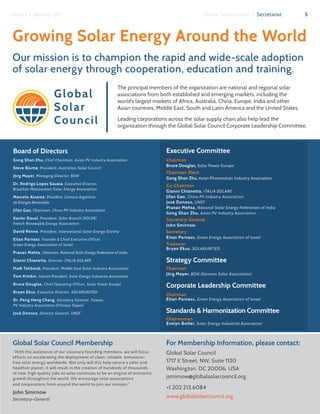 5Global Solar Council | SecretariatIssue 1 | January 2017
Global
Solar
Council
Board of Directors
Gong Shan Zhu, Chief Chairman, Asian PV Industry Association
Steve Blume, President, Australian Solar Council
Jörg Mayer, Managing Director, BSW
Dr. Rodrigo Lopes Sauaia, Executive Director,
Brazilian Photovoltaic Solar Energy Association
Marcelo Alvarez, President, Camara Argentina
de Energia Renovable
Jifan Gao, Chairman, China PV Industry Association
Xavier Daval, President, Solar Branch (SOLER)
French Renewable Energy Association
David Renne, President, International Solar Energy Society
Eitan Parnass, Founder & Chief Executive Officer,
Green Energy Association of Israel
Pranav Mehta, Chairman, National Solar Energy Federation of India
Gianni Chianetta, Director, ITALIA SOLARE
Hadi Tahboub, President, Middle East Solar Industry Association
Tom Kimbis, Interim President, Solar Energy Industries Association
Bruce Douglas, Chief Operating Officer, Solar Power Europe
Bryan Ekus, Executive Director, SOLARUNITED
Dr. Peng Heng Chang, Secretary General, Taiwan
PV Industry Association (Chinese Taipei)
José Donoso, Director General, UNEF
Growing Solar Energy Around the World
Our mission is to champion the rapid and wide-scale adoption
of solar energy through cooperation, education and training.
Global Solar Council Membership
“With the assistance of our visionary founding members, we will focus
efforts on accelerating the deployment of clean, reliable, emissions-
free solar energy worldwide. Not only will this help secure a safer and
healthier planet, it will result in the creation of hundreds of thousands
of new, high quality jobs as solar continues to be an engine of economic
growth throughout the world. We encourage solar associations
and corporations from around the world to join our mission.”
John Smirnow
Secretary-General
For Membership Information, please contact:
Global Solar Council
1717 K Street, NW, Suite 1120
Washington, DC 20006, USA
jsmirnow@globalsolarcouncil.org
+1.202.213.6084
www.globalsolarcouncil.org
The principal members of the organization are national and regional solar
associations from both established and emerging markets, including the
world’s largest markets of Africa, Australia, China, Europe, India and other
Asian countries, Middle East, South and Latin America and the United States.
Leading corporations across the solar supply chain also help lead the
organization through the Global Solar Council Corporate Leadership Committee.
Executive Committee
Chairman
Bruce Douglas, Solar Power Europe
Chairman-Elect
Gong Shan Zhu, Asian Photovoltaic Industry Association
Co-Chairman
Gianni Chianetta, ITALIA SOLARE
Jifan Gao, China PV Industry Association
José Donoso, UNEF
Pranav Mehta, National Solar Energy Federation of India
Gong Shan Zhu, Asian PV Industry Association
Secretary-General
John Smirnow
Secretary
Eitan Parnass, Green Energy Association of Israel
Treasurer
Bryan Ekus, SOLARUNITED
Strategy Committee
Chairman
Jörg Mayer, BSW (German Solar Association)
Corporate Leadership Committee
Chairman
Eitan Parnass, Green Energy Association of Israel
Standards & Harmonization Committee
Chairwoman
Evelyn Butler, Solar Energy Industries Association
 