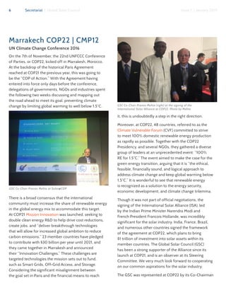 6 Secretariat | Global Solar Council Issue 1 | January 2017
Marrakech COP22 | CMP12
UN Climate Change Conference 2016
On the 7th of November, the 22nd UNFCCC Conference
of Parties, or COP22, kicked off in Marrakesh, Morocco.
At the backdrop of the historical Paris Agreement
reached at COP21 the previous year, this was going to
be the “COP of Action.” With the Agreement having
entered into force only days before the conference,
delegations of governments, NGOs and industries spent
the following two weeks discussing and mapping out
the road ahead to meet its goal: preventing climate
change by limiting global warming to well below 1.5°C.
There is a broad consensus that the international
community must increase the share of renewable energy
in the global energy mix to accommodate this target.
At COP21 Mission Innovation was launched, seeking to
double clean energy R&D to help drive cost reductions,
create jobs, and “deliver breakthrough technologies
that will allow for increased global ambition to reduce
carbon emissions.” 23 member countries have pledged
to contribute with $30 billion per year until 2021, and
they came together in Marrakesh and announced
their “Innovation Challenges.” These challenges are
targeted technologies the mission sets out to fund,
such as Smart Grids, Off-Grid Access, and Storage.
Considering the significant misalignment between
the goal set in Paris and the financial means to reach
it, this is undoubtedly a step in the right direction.
Moreover, at COP22, 48 countries, referred to as the
Climate Vulnerable Forum (CVF) committed to strive
to meet 100% domestic renewable energy production
as rapidly as possible. Together with the COP22
Presidency, and several NGOs, they gathered a diverse
group of leaders at an unprecedented event: “100%
RE for 1.5°C.” The event aimed to make the case for the
green energy transition, arguing that it is “the ethical,
feasible, financially sound, and logical approach to
address climate change and keep global warming below
1.5°C.” It is wonderful to see that renewable energy
is recognized as a solution to the energy security,
economic development, and climate change trilemma.
Though it was not part of official negotiations, the
signing of the International Solar Alliance (ISA), led
by the Indian Prime Minister Narendra Modi and
French President Francois Hollande, was incredibly
significant for the solar industry. India, France, Brazil,
and numerous other countries signed the framework
of the agreement at COP22, which plans to bring
$1 trillion of investment into solar assets within its
member countries. The Global Solar Council (GSC)
has been a strong supporter of the Alliance since its
launch at COP21, and is an observer at its Steering
Committee. We very much look forward to cooperating
on our common aspirations for the solar industry.
The GSC was represented at COP22 by its Co-Chairman
GSC Co-Chair Pranav Mehta (right) at the signing of the
International Solar Alliance at COP22. Photo by Mehta
GSC Co-Chair Pranav Mehta at Solar@COP
 