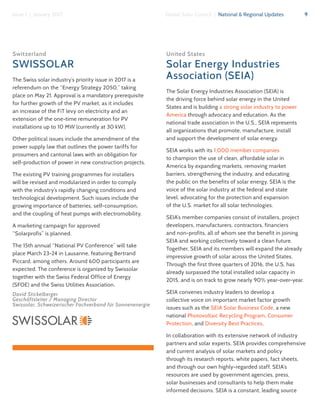 9Global Solar Council | National & Regional UpdatesIssue 1 | January 2017
Switzerland
SWISSOLAR
The Swiss solar industry’s priority issue in 2017 is a
referendum on the “Energy Strategy 2050,” taking
place on May 21. Approval is a mandatory prerequisite
for further growth of the PV market, as it includes
an increase of the FiT levy on electricity and an
extension of the one-time remuneration for PV
installations up to 10 MW (currently at 30 kW).
Other political issues include the amendment of the
power supply law that outlines the power tariffs for
prosumers and cantonal laws with an obligation for
self-production of power in new construction projects.
The existing PV training programmes for installers
will be revised and modularized in order to comply
with the industry’s rapidly changing conditions and
technological development. Such issues include the
growing importance of batteries, self-consumption,
and the coupling of heat pumps with electromobility.
A marketing campaign for approved
“Solarprofis” is planned.
The 15th annual “National PV Conference” will take
place March 23-24 in Lausanne, featuring Bertrand
Piccard, among others. Around 600 participants are
expected. The conference is organized by Swissolar
together with the Swiss Federal Office of Energy
(SFOE) and the Swiss Utilities Association.
David Stickelberger
Geschäftsleiter / Managing Director
Swissolar, Schweizerischer Fachverband für Sonnenenergie
United States
Solar Energy Industries
Association (SEIA)
The Solar Energy Industries Association (SEIA) is
the driving force behind solar energy in the United
States and is building a strong solar industry to power
America through advocacy and education. As the
national trade association in the U.S., SEIA represents
all organizations that promote, manufacture, install
and support the development of solar energy.
SEIA works with its 1,000 member companies
to champion the use of clean, affordable solar in
America by expanding markets, removing market
barriers, strengthening the industry, and educating
the public on the benefits of solar energy. SEIA is the
voice of the solar industry at the federal and state
level, advocating for the protection and expansion
of the U.S. market for all solar technologies.
SEIA’s member companies consist of installers, project
developers, manufacturers, contractors, financiers
and non-profits, all of whom see the benefit in joining
SEIA and working collectively toward a clean future.
Together, SEIA and its members will expand the already
impressive growth of solar across the United States.
Through the first three quarters of 2016, the U.S. has
already surpassed the total installed solar capacity in
2015, and is on track to grow nearly 90% year-over-year.
SEIA convenes industry leaders to develop a
collective voice on important market factor growth
issues such as the SEIA Solar Business Code, a new
national Photovoltaic Recycling Program, Consumer
Protection, and Diversity Best Practices.
In collaboration with its extensive network of industry
partners and solar experts, SEIA provides comprehensive
and current analysis of solar markets and policy
through its research reports, white papers, fact sheets,
and through our own highly-regarded staff. SEIA’s
resources are used by government agencies, press,
solar businesses and consultants to help them make
informed decisions. SEIA is a constant, leading source
 