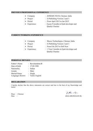 PREVIOUS PROFESSIONAL EXPERIENCE
 Company : ZONOZS TECH, Chennai, India
 Project : E-Publishing Version 2 and 3
 Period : From April 2012 to Jan 2015
 Experience : 2years 9 months in Epub developer and
Quality Checker
CURRENT WORKING EXPERIENCE
 Company : Maxso Technologies, Chennai, India
 Project : E-Publishing Version 2 and 3
 Period : From Feb 2015 to Still Now
 Experience : 1 Year 2 months in Epub developer and
Quality Checker
PERSONAL DETAILS
Father’s Name : Ravichandran.B
Date of birth : 17.09.1990
Nationality : Indian
Gender : Male
Marital Status : Single
Languages Known : Tamil, English
DECLARATION
I hereby declare that the above statements are correct and true to the best of my Knowledge and
belief.
Place : Chennai
Date : (BALAMURUGAN R)
 