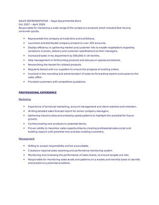 SALES REPRESENTATIVE - Saga Departmental Store
Oct 2007 – April 2009
Responsible for marketing a wide range of the company’s products which included fast moving
consumer goods.
 Represented the company at trade fairs and exhibitions.
 Launched and distributed company product to over 300 accounts.
 Display efficiency in gathering market and customer info to enable negotiations regarding
variations in prices, delivery and customer specifications to their managers.
 Increased sales in my department by 500,000 in 18 months.
 Help management in forthcoming products and discuss on special promotions.
 Researching the market for related products.
 Regularly liaised with our suppliers to ensure the progress of existing orders.
 Involved in the recording and administration of sales by forwarding reports and copies to the
sales office.
 Provided customers with competitive quotations.
PROFESSIONAL EXPERIENCE
Marketing
 Experience of territorial marketing, account management and client relations and retention.
 Writing detailed sales forecast report for senior company managers.
 Gathering industry data and analyzing spend patterns to highlight the potential for future
growth.
 Communicating new products to potential clients.
 Proven ability to maximize sales opportunities by creating professional sales script and
building rapport with potential new and also existing customers.
Management
 Willing to accept responsibility and be accountable.
 Created a regional sales reporting and performance monitoring system
 Monitoring and reviewing the performance of sales teams, to ensure targets are met.
 Responsible for monitoring sales levels and patterns on a weekly and monthly basis to identify
and predict any potential problems.
 
