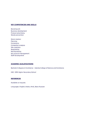 KEY COMPETENCIES AND SKILLS
Brand launch
Business development
Product advertising
Stocks prevention
Stock rotation
Planning
Promotions
Competitor analysis
Site selection
Negotiating
Merchandising
Key account management
Staff development
ACADEMIC QUALIFICATIONS
Bachelor’s Degree in Commerce – Islamia College of Science and Commerce
HSC- SMS Higher Secondary School
REFERENCES
Available on request.
Languages: English, Arabic, Hindi, Basic Russian
 