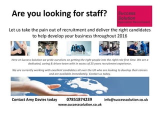 Here at Success Solution we pride ourselves on getting the right people into the right role first time. We are a
dedicated, caring & driven team with in excess of 25 years recruitment experience.
We are currently working with excellent candidates all over the UK who are looking to develop their careers
and are available immediately. Contact us today.
Let us take the pain out of recruitment and deliver the right candidates
to help develop your business throughout 2016
Are you looking for staff?
Contact Amy Davies today 07851874239 info@successsolution.co.uk
www.successsolution.co.uk
 