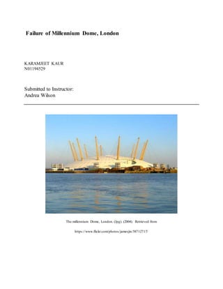 Failure of Millennium Dome, London
KARAMJEET KAUR
N01194529
Submitted to Instructor:
Andrea Wilson
The millennium Dome, London. (Jpg). (2004). Retrieved from
https://www.flickr.com/photos/jamesjin/58712717/
 