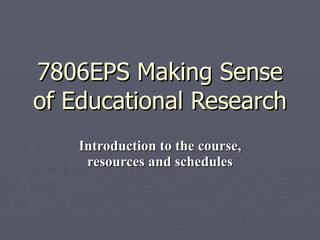 7806EPS Making Sense of Educational Research Introduction to the course, resources and schedules 
