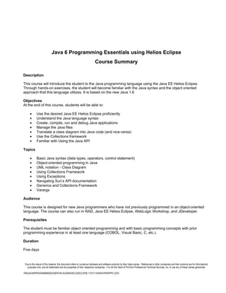 Java 6 Programming Essentials using Helios Eclipse
                                                                          Course Summary

Description

This course will introduce the student to the Java programming language using the Java EE Helios Eclipse.
Through hands-on exercises, the student will become familiar with the Java syntax and the object oriented
approach that this language utilizes. It is based on the new Java 1.6

Objectives
At the end of this course, students will be able to:

      •      Use the desired Java EE Helios Eclipse proficiently
      •      Understand the Java language syntax
      •      Create, compile, run and debug Java applications
      •      Manage the Java files
      •      Translate a class diagram into Java code (and vice-versa)
      •      Use the Collections framework
      •      Familiar with Using the Java API

Topics

      •      Basic Java syntax (data types, operators, control statement)
      •      Object-oriented programming in Java
      •      UML notation - Class Diagram
      •      Using Collections Framework
      •      Using Exceptions
      •      Navigating Sun’s API documentation
      •      Generics and Collections Framework
      •      Varargs

Audience

This course is designed for new Java programmers who have not previously programmed in an object-oriented
language. The course can also run in RAD, Java EE Helios Eclipse, WebLogic Workshop, and JDeveloper.

Prerequisites

The student must be familiar object oriented programming and with basic programming concepts with prior
programming experience in at least one language (COBOL, Visual Basic, C, etc.).

Duration

Five days


 Due to the nature of this material, this document refers to numerous hardware and software products by their trade names. References to other companies and their products are for informational
   purposes only, and all trademarks are the properties of their respective companies. It is not the intent of ProTech Professional Technical Services, Inc. to use any of these names generically

7806JAVA6PROGRAMMINGESSENTIALSUSINGHELIOSECLIPSE-110311182404-PHPAPP01.DOC
 