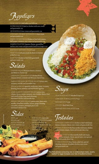 Appetizers
                       Guacamole Half order 4.50 Full 6.95
                       Super NacHoS Beef or chicken with sour cream
                       and guacamole 7.95
                       QueSadilla Sour cream and guacamole 5.99
                       cHickeN or BeeF QueSadilla Sour cream
                       and guacamole 8.99
                       Fajita QueSadilla chicken or beef with onions,
                       bell pepper, tomatoes, sour cream and guacamole 9.99
                       Sample platter taquitos, flautas, quesadillas,
                       nachos, sour cream and guacamole Small 8.95 large 10.95
                       red Hot cHickeN StripS 6.50
                       taQuitoS with guacamole & choice of chicken
                       or beef (4) 5.99
                       FlautaS chicken or beef with guacamole
                       and sour cream 5.99


                       Salads
                        caeSar Salad romaine lettuce, croutons
                        and mexican cheese 6.99
                        cHickeN caeSar Salad chicken breast,
                        romaine lettuce, croutons and mexican cheese 8.99
                        Fajita cHickeN or Steak Salad lettuce mix,
                        tomatoes, avocado and cucumber 8.99
                        SpiNacH Salad Spinach, mushroom, onion, croutons,
                        dressing, bacon, tomatoes and hard-boiled egg 8.99
                        lime raNcH cHickeN Salad lettuce mix,
                        cilantro, bacon, onions, tomatoes, mix cheddar cheese, fried
                                                                                           Soups
                        corn tortilla strips, lime ranch dressing,                         alBoNdiGa Soup (meatball Soup) 6.50
                        marinated chicken and avocado 8.99                                 cHickeN tortilla Soup 6.50
                        aSiaN cHickeN Salad lettuce mix, chow mein                         SHrimp Soup 9.99
                        noodles, fried flour tortillas, onions, ginger dressing,
                        cucumber, tomatoes, pineapple pieces and                           cocido (Beef Stew) 8.99
                        marinated chicken 8.99                                             SHrimp aNd FiSH Soup 11.99


                        Sides                                                              Tostadas
Photo by Paul Castle




                        rice 2.25                         tortillaS .75 per order
                        BeaNS 2.25                        cHileS toreadoS .50 each
                        Sour cream .99                    extra cHeeSe 1.50                toStada compueSta chicken or beef with beans,
                        Guacamole 2.00                    extra cHickeN, Steak             lettuce, tomatoes, cheese, sour cream and guacamole 8.99
                        Fruit 2.99                        or BeeF 3.50                     Zapata toStada Flat flour tortilla with beans, chicken
                                                          FreNcH FrieS 1.75                or beef, lettuce, tomato, cheese and avocado slices 8.99

                                                                                           NeW taco Salad Flour tortilla shell with beans,
                                                                                           lettuce mix, tomatoes, cheese, special sauce, new ground
                                                                                           beef and avocado slices 8.99
                                                                                           Super toStada rice, beans, salad mix, special
                                                                                           dressing, tomatoes, shredded chicken, sour cream
                                                                                           and guacamole 8.99


                                                                                   The FDA advises consuming raw or undercooked meats, poultry,
                                                                                       seafood or eggs increases your risk of foodborne illness.
 