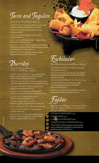 Tacos and Taquitos
                       Served with rice and beans. (Add soup or salad for 2.25)
                       tWo SoFt tacoS carnitas, chicken or carne asada
                       with pico de gallo, avocado and sour cream 9.99
                       taQuitoS (4) Beef or chicken with sour cream
                       and guacamole 9.59
                       FlautaS (2) Beef or chicken with sour cream
                       and guacamole 9.59
                       FiSH tacoS (2) With pico de gallo, cabbage, mexican




                                                                                                                                                          Photo by Paul Castle
                       cheese and a special sauce 9.99
                       tacoS YucataN StYle (2) Soft flour tortilla filled
                       with marinated chicken or beef, mushrooms, pico de gallo
                       and a chipotle sauce and avocado 9.99
                       SHrimp tacoS (2) With pico de gallo, cabbage,
                       mexican cheese and a special sauce 9.99


                                                                                  Enchiladas
                       Burritos
                       Served with rice, topped with cheese and verde,
                                                                                  Served with rice, beans and sour cream. (Add soup or salad for 2.25)
                                                                                  SHredded cHickeN or BeeF covered with
                       ranchera or red sauce. (Add soup or salad for 2.25)        red or green sauce 9.99
                                                                                  SeaFood eNcHiladaS Shrimp, crab and fish,
                       Zapata GraNd Burrito lots of ground beef,                  spinach, tomatoes and mushrooms covered with red
                       lettuce, tomatoes, salsa, cheese and beans. Served         or green sauce 11.99
                       with sour cream and guacamole 10.99
                                                                                  eNcHiladaS verdeS or raNcHeraS 9.99
                       deluxe oveN Burrito carnitas, chicken or beef
                       with beans, melted cheese, sour cream and guacamole 9.59   SHrimp eNcHiladaS With pico de gallo
                                                                                  covered with red or green sauce and topped
                       all meat Burrito carnitas, chicken or beef                 with avocado slices 11.99
                       with sour cream and guacamole 9.50
                                                                                  SpiNacH eNcHiladaS mushrooms, carrots and
                       FajitaS BurritoS Steak or chicken breast                   squash covered with red or green sauce 9.99
                       and beans served with sour cream and guacamole 10.99
                       cHimicHaNGa pork, chicken or beef
                       with sour cream and guacamole 9.59
                       carNe aSada & BeaN Burrito
                       With pico de gallo, guacamole and sour cream 9.99
                                                                                   Fajitas
                       BeaN cHeeSe Burrito dry or with sauce 5.99                 Our fajitas are made with bell pepper, onion, tomatoes and mushrooms.
                                                                                  Served with rice, beans, pico de gallo, sour cream and guacamole.
                       cHile relleNo Burrito Beans, cheese                        (Add soup or salad for 2.25)
                       and chile relleno 8.50
                       SHrimp Burrito rice, pico de gallo, shrimp,                cHickeN or BeeF Fajita 12.95
                       beans on the side, seasonal sour cream and choice          SHrimp Fajita 13.95
Photo by Paul Castle




                       of green or spicy a la diabla sauce 11.99                  cHickeN & Steak Fajita 18.99
                                                                                  cHickeN, Steak & SHrimp Fajita 25.95
                                                                                  veGetaBle Fajita tomatoes, carrots, squash,
                                                                                  onions, mushrooms, bell pepper, carrots, broccoli,
                                                                                  cauliflower, garlic and lemon 9.95
 