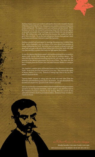 emiliano Zapata (1879-1919) was born and raised in anencuilco, located in the state
of morelos, south of mexico city. His parents were mestizo, a mixture of american
indian and Spanish. the Zapatas raised cattle and horses and also farmed. When
emiliano was 18 he was arrested for protesting along with other farmers against
an hacienda (rich people who owned large amounts of lands) who was taking their
land. the indians were really mad about this because they needed the land to
grow their own food. to get the land and prevent farmers from getting it back,
land barons hired former criminals to patrol the haciendas.

emiliano attended and participated in meetings discussing ways to defend their
land. and in September 1909 the citizens of his town elected him president in
charge of defending their land. Haciendas were very greedy in taking in more and
more land and it got to the point where indians had to farm their lands with rifles
over their shoulders to protect their land or to fight against their enemy.

in 1910 the mexican revolution started with emiliano guiding forces in southern
mexico with pancho villa looming over the forces in northern mexico. the
rebels felt like they had tried everything and that the only way they could get the
attention of the mexican government was by way of force. the rebels were the
key to bringing down the dictator diaz, and aided Francisco madero in coming to
power.

the Zapatista movement grew and became known as the liberation army of the
South. at one point, the army had grown to 25,000 men. they overtook the capital
of mexico, mexico city in 1914. instead of creating huge chaos in the city, they
asked for food and drinks.

Zapatista battles resulted in taking back the lands that were taken from the
haciendas and redistributing them back to the farmers. an agricultural bank was
founded and schools were opened for both children and adults.

after the war, emiliano received word that a colonel wanted to leave the government’s
operations for the Zapatista movement. and on april 10, 1919, emiliano went to
the chinameca hacienda in morelos for the meeting. When he arrived, he was
ambushed and shot to death by government soldiers. emilianos’ body was taken to
cuautla for burial.




                                                    101 S. First Avenue • Arcadia • 626.254.9111
                                                            monday-Saturday 11am-10pm, Sunday 10am-10pm
                                                ©2010 www.themenuco.com • 888-9MENUCO • 888-963-6826 • MC10_7806 08_10
 