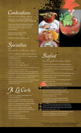 Combinations
Served with rice and beans. (Add soup or salad for 2.25)
choose one, two or three of the following
One Item 7.50 Two Items 8.99 Three Items 10.99

mini Burrito, cheese enchilada (add meat .99),
tamal, Ground Beef taco Soft or Hard Shell,
chile relleno, taquitos chicken or Beef (2)
with Guacamole

Hard Shell taco chicken or Beef,
Soft taco chicken or Beef

add grilled chicken or steak 1.00 extra




Specialties
Served with rice, beans and tortillas. (Add soup or salad for 2.25)
carNitaS With pico de gallo and guacamole 10.99
Steak or cHickeN picado tomatoes, onions
and bell peppers 10.99
cHile verde 10.99
                                                                       Seafood
                                                                        Served with rice, vegetables or beans. (Add soup or salad for 2.25)
cHile colorado 10.99
cHickeN mole pueblo style 10.99                                         toStada de camaroNeS Shrimp tostada 4.99
carNe aSada aNd cHeeSe eNcHilada 12.99                                  cocktail de camaroNeS Shrimp cocktail 10.50
carNe aSada tampiQueNa                                                  camaroNeS al mojo de ajo Shrimp simmered
                                                                        in garlic butter 11.99
aNd a cHeeSe eNcHilada carne asada topped
with grilled onions, bell pepper, tomatoes and sauce 13.99              camaroNeS eNpaNiZadoS Breaded shrimp 11.99
cHickeN or BeeF cHipotle an intriguing flavor                           camaroNeS a la diaBla Shrimp simmered
with onions, mushrooms and pico de gallo 10.99                          in a hot spicy sauce 11.99
SWeet aNd Sour cHickeN chicken, bell pepper,                            camaroNeS raNcHeroS Shrimp simmered
onions, mushrooms and sweet and sour sauce                              in ranchero sauce 11.99
on a bed of rice 10.99                                                  NeW camaroNeS coSta aZul Fried shrimp
                                                                        wrapped in bacon 11.99


A La Carte                                                              Filete empaNiZado Breaded fish 11.99
                                                                        FiSH aNd SHrimp al mojo de ajo
                                                                        Fish and shrimp simmered in garlic butter 14.99
                                                                        carNe aSada aNd SHrimp
criSp taco chicken or beef with lettuce,                                al mojo de ajo 14.99
tomatoes and cheese 2.95
                                                                        la paZ Special large shrimp and scallops,
SoFt taco carnitas, chicken or carne asada                              pico de gallo and mushrooms sautéed in a special
with pico de gallo, avocado and sour cream 3.50                         chipotle spice sauce 11.99
FiSH taco Sautéed with pico de gallo, cabbage,                          cHeF’S Special Shrimp, crab and chicken breast
mexican cheese, and special dressing 3.50                               simmered in fresh salsa and white wine with tomatoes
SHrimp taco Sautéed with pico de gallo,                                 and avocado, topped with melted cheese and seasoned
cabbage, mexican cheese and special dressing 3.50                       sour cream, beans and rice 11.99
eNcHilada carnitas, chicken, beef,                                      SeaFood comBo For tWo Fish, shrimp, scallops
cheese or spinach 2.95                                                  and crab with bell pepper, onions, tomatoes and
tamale With red sauce 2.95                                              mushrooms simmered in relleno sauce 17.99

cHile relleNo With cheese 4.49


                                                                      The FDA advises consuming raw or undercooked meats, poultry,
                                                                          seafood or eggs increases your risk of foodborne illness.
 