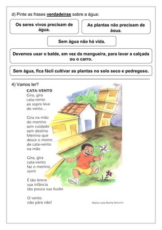 d) Pinte as frases verdadeiras sobre a água:
_________________________________________________________
4) Vamos ler?
Sem água não há vida.
As plantas não precisam de
água.
Os seres vivos precisam de
água.
Devemos usar o balde, em vez da mangueira, para lavar a calçada
ou o carro.
Sem água, fica fácil cultivar as plantas no solo seco e pedregoso.
 
