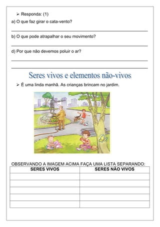  Responda: (1)
a) O que faz girar o cata-vento?
_________________________________________________________
b) O que pode atrapalhar o seu movimento?
_________________________________________________________
d) Por que não devemos poluir o ar?
_________________________________________________________
_________________________________________________________
 É uma linda manhã. As crianças brincam no jardim.
OBSERVANDO A IMAGEM ACIMA FAÇA UMA LISTA SEPARANDO:
SERES VIVOS SERES NÃO VIVOS
 