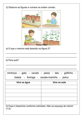 3) Observe as figuras e numere na ordem correta.
Responda:
a) O que o menino está fazendo na figura 2?
_________________________________________________________
_________________________________________________________
b) Para quê?
_________________________________________________________
_________________________________________________________
4) Leia a seguir, o nome de alguns animais.e separe-os na coluna certa: (
5) Faça 3 desenhos conforme solicitado. Não se esqueça de colorir!
(1,5)
Vive na água Vive no solo
minhoca - gato - cavalo - peixe - tatu - golfinho -
baleia - formiga - cavalo-marinho - polvo
 