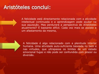 A felicidade é algo relacionado com a plenitude interior
humana. Uma atividade auto‐suficiente baseada no bem e
nas virtudes, que ultrapassa os limites de um estado
emocional fugaz e não pode ser confundida com prazer ou
diversão.
A felicidade está directamente relacionada com a atividade
intelectual continuada e a aprendizagem pode ajudar na
sua aquisição. Mas perdurará a perspectiva de Aristóteles
atualmente? É bastante difícil. Cada vez mais se assiste a
um afastamento da mesma,
 