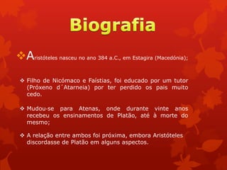 Aristóteles nasceu no ano 384 a.C., em Estagira (Macedónia);
 Filho de Nicómaco e Faístias, foi educado por um tutor
(Próxeno d´Atarneia) por ter perdido os pais muito
cedo.
 Mudou‐se para Atenas, onde durante vinte anos
recebeu os ensinamentos de Platão, até à morte do
mesmo;
 A relação entre ambos foi próxima, embora Aristóteles
discordasse de Platão em alguns aspectos.
 