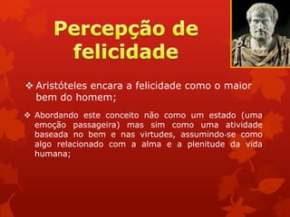  Aristóteles encara a felicidade como o maior
bem do homem;
 Abordando este conceito não como um estado (uma
emoção passageira) mas sim como uma atividade
baseada no bem e nas virtudes, assumindo‐se como
algo relacionado com a alma e a plenitude da vida
humana;
 