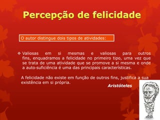  Valiosas em si mesmas e valiosas para outros
fins, enquadramos a felicidade no primeiro tipo, uma vez que
se trata de uma atividade que se promove a si mesma e onde
a auto‐suficiência é uma das principais características.
O autor distingue dois tipos de atividades:
A felicidade não existe em função de outros fins, justifica a sua
existência em si própria.
Aristóteles
 