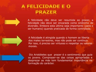 A felicidade não deve ser resumida ao prazer, a
felicidade não deve ser encarada como sinônimo de
diversão. Embora esta última seja importante (para o
ser humano) quando praticada de forma controlada;
A felicidade é atingida quando o homem se liberta
dos males terrestres, mas não pode ser contínua.
Por isso, é preciso ser virtuoso e respeitar os valores
morais.
Diz Aristóteles que prazer é o sentimento que guia
os jovens. Comprazer–se das coisas apropriadas e
desprezar as más tem fundamental importância na
formação do carácter.
 