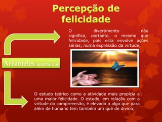 O divertimento não
significa, portanto, o mesmo que
felicidade, pois esta envolve ações
sérias, numa expressão da virtude;
O estudo teórico como a atividade mais propícia a
uma maior felicidade. O estudo, em relação com a
virtude da compreensão, é elevado a algo que para
além de humano tem também um quê de divino;
Aristóteles aponta que
 