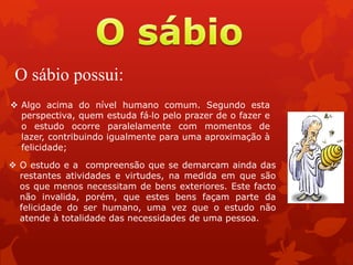 O sábio possui:
 O estudo e a compreensão que se demarcam ainda das
restantes atividades e virtudes, na medida em que são
os que menos necessitam de bens exteriores. Este facto
não invalida, porém, que estes bens façam parte da
felicidade do ser humano, uma vez que o estudo não
atende à totalidade das necessidades de uma pessoa.
 Algo acima do nível humano comum. Segundo esta
perspectiva, quem estuda fá‐lo pelo prazer de o fazer e
o estudo ocorre paralelamente com momentos de
lazer, contribuindo igualmente para uma aproximação à
felicidade;
 