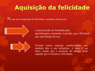 No que toca à aquisição da felicidade, Aristóteles afirma que:
A mesma pode ser facilitada pela
aprendizagem, rejeitando, à partida, que a felicidade
seja uma bênção divina;
Existem outros aspectos condicionantes que
também têm a sua influência. A sorte é um
deles, sendo que a ausência da mesma pode
impedir que se alcance a felicidade;
 