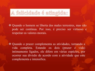  Quando o prazer complementa as atividades, tornando a
vida completa. Estando os dois (prazer e vida)
intimamente ligados, ele difere em várias espécies, por
ocorrer sua divisão de acordo com a atividade que este
complementa e intensifica.
 Quando o homem se liberta dos males terrestres, mas não
pode ser contínua. Por isso, é preciso ser virtuoso e
respeitar os valores morais.
 
