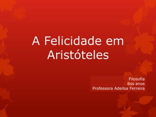 A Felicidade em
Aristóteles
Filosofia
8os anos
Professora Adeilsa Ferreira
 