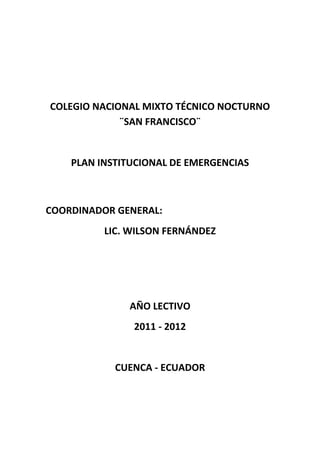 COLEGIO NACIONAL MIXTO TÉCNICO NOCTURNO
             ¨SAN FRANCISCO¨


    PLAN INSTITUCIONAL DE EMERGENCIAS



COORDINADOR GENERAL:
          LIC. WILSON FERNÁNDEZ




              AÑO LECTIVO
               2011 - 2012


            CUENCA - ECUADOR
 
