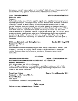 being parked overnight preparing them for the next day’s flights. Worked with gate agents, flight
crews and fellow ramp agents to maintain on-time and safe aircraft operations.
Tulsa International Airport August 2012-December-2012
Marketing Intern
Tulsa, OK
Performed marketing research for the airport in regards to the airport comment card program in
regards to gathering and compiling marketing research of airport users. Worked as a volunteer
coordinator (planning recognition events and training meetings). Event planning includes
planning the venue, developing invitation lists, promotion of events, and supply procurement.
Designed, wrote, and photographed for the quarterly newsletter. Occasionally worked with local
lawmakers, media and airport officials in regards to launching the current logo. Assisted in
making presentations for the airport functions. Conducted the Aviation and Tour Program, which
entailed conducting tours for school age children. Performed general office and receptionist
duties including: database development, phone and reception duties, filing and mailing
paperwork. Communication and working as a team toward and individual and overall goals is
necessary.
Oklahoma State University Dining Services October 2011-May 2012
Foodservice Worker
Stillwater, OK
Provided a fast food environment for college students making sandwiches at Oklahoma State
University’s franchised Which Wich. Gained experience working with a point of sale cash
register. Used several utensils for food prep and cleaned dishes using a commercial
dishwasher.
Education
Oklahoma State University Degree Earned December 2012
Bachelor of Science Aerospace Administration and Operations
Aviation Management
GPA: 3.848/4.0 Major and 3.519/4.0 Cumulative
Aviation Management coursework consisted of the typical business courses tailored to the
aviation sector and methods to designing, managing, and operating at airports, fixed base
operators, and aviation companies.
Rose State College Degree Earned December 2010
Associate in Arts/ Liberal Studies
General Studies
GPA: 3.2/4.0
Coursework that consisted of basic general classes.
References
References are available at your request.
 