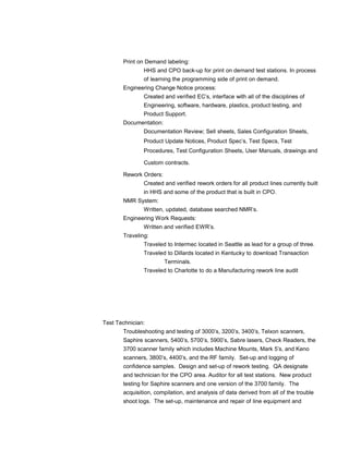 Print on Demand labeling: 
HHS and CPO back-up for print on demand test stations. In process 
of learning the programming side of print on demand. 
Engineering Change Notice process: 
Created and verified EC’s, interface with all of the disciplines of 
Engineering, software, hardware, plastics, product testing, and 
Product Support. 
Documentation: 
Documentation Review; Sell sheets, Sales Configuration Sheets, 
Product Update Notices, Product Spec’s, Test Specs, Test 
Procedures, Test Configuration Sheets, User Manuals, drawings and 
Custom contracts. 
Rework Orders: 
Created and verified rework orders for all product lines currently built 
in HHS and some of the product that is built in CPO. 
NMR System: 
Written, updated, database searched NMR’s. 
Engineering Work Requests: 
Written and verified EWR’s. 
Traveling: 
Traveled to Intermec located in Seattle as lead for a group of three. 
Traveled to Dillards located in Kentucky to download Transaction 
Terminals. 
Traveled to Charlotte to do a Manufacturing rework line audit 
Test Technician: 
Troubleshooting and testing of 3000’s, 3200’s, 3400’s, Telxon scanners, 
Saphire scanners, 5400’s, 5700’s, 5900’s, Sabre lasers, Check Readers, the 
3700 scanner family which includes Machine Mounts, Mark 5’s, and Keno 
scanners, 3800’s, 4400’s, and the RF family. Set-up and logging of 
confidence samples. Design and set-up of rework testing. QA designate 
and technician for the CPO area. Auditor for all test stations. New product 
testing for Saphire scanners and one version of the 3700 family. The 
acquisition, compilation, and analysis of data derived from all of the trouble 
shoot logs. The set-up, maintenance and repair of line equipment and 
 
