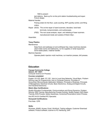 1994 to present 
test stations. Back-up for on-line print station troubleshooting and repair. 
Fixture design. 
Material Handler: 
Picking orders for the floor, cycle counting, WIP quantity control, and filling 
orders. 
Repair (DCD): The on-line repair of wand scanners, decoders, hand held 
terminals, tymponometers, and audioscopes. 
(PSD): The root cause analysis, repair, and retesting of laser scanners 
manufactured inside and outside of Welch Allyn. 
Assembler. 
Tessy Plastics 
Maintenance: 
Keep floors and walkways oil and antifreeze free, keep machines cleaned, 
clean brake rooms and bathrooms, run for supplies or rental equipment. 
Grind waste plastic, material handler. 
Machine Operator 
Operate plastic injection mold machines, run insertion presses, drill presses. 
Education 
Cayuga Community College 
Auburn, NY 13021 
Computer Science (In Process) 
Courses completed: 
English 101/102, Math 101,102, Intro to Local Area Networks, Visual Basic, Problem 
Solving Logic for Programming, Intro to Computer Science, Principles of 
Accounting, Microcomputer Application Software, Principals of Business, Principals 
of Management, Electrical Circuits, Basic Electronics, Analog and Digital Circuits, 
and Industrial Electronics. 
Welch Allyn Certifications: 
Quality Education Fundamentals, Communications and Group Dynamics, Problem 
Solving, ESD Training, Manufacturing Process Controls, Quality System (ISO) Basic 
Training, ECN Process, Safely Awareness, Corrective/Preventative Action Process, 
And IPC-A-610 Certified IPC Specialist. 
Honeywell Certifications: 
First Aide / CPR 
Skills: 
Windows, AS400, Access, Excel, WinWord, Testing software, Customer Download 
software, Product software, scanner to PC interfacing, SAP. 
 