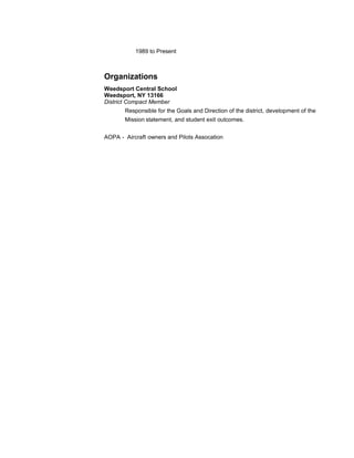 1989 to Present 
Organizations 
Weedsport Central School 
Weedsport, NY 13166 
District Compact Member 
Responsible for the Goals and Direction of the district, development of the 
Mission statement, and student exit outcomes. 
AOPA - Aircraft owners and Pilots Assocation 
 