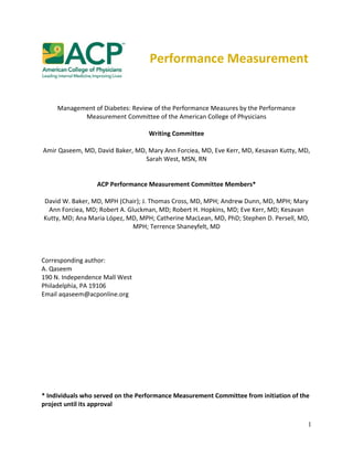 1
Performance Measurement
Management of Diabetes: Review of the Performance Measures by the Performance
Measurement Committee of the American College of Physicians
Writing Committee
Amir Qaseem, MD, David Baker, MD, Mary Ann Forciea, MD, Eve Kerr, MD, Kesavan Kutty, MD,
Sarah West, MSN, RN
ACP Performance Measurement Committee Members*
David W. Baker, MD, MPH (Chair); J. Thomas Cross, MD, MPH; Andrew Dunn, MD, MPH; Mary
Ann Forciea, MD; Robert A. Gluckman, MD; Robert H. Hopkins, MD; Eve Kerr, MD; Kesavan
Kutty, MD; Ana Maria López, MD, MPH; Catherine MacLean, MD, PhD; Stephen D. Persell, MD,
MPH; Terrence Shaneyfelt, MD
Corresponding author:
A. Qaseem
190 N. Independence Mall West
Philadelphia, PA 19106
Email aqaseem@acponline.org
* Individuals who served on the Performance Measurement Committee from initiation of the
project until its approval
 