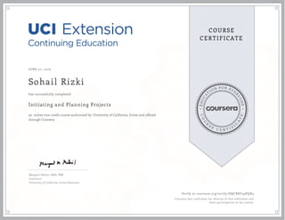 EDUCA
T
ION FOR EVE
R
YONE
CO
U
R
S
E
C E R T I F
I
C
A
TE
COURSE
CERTIFICATE
JUNE 27, 2016
Sohail Rizki
Initiating and Planning Projects
an online non-credit course authorized by University of California, Irvine and offered
through Coursera
has successfully completed
Margaret Meloni, MBA, PMP
Instructor
University of California, Irvine Extension
Verify at coursera.org/verify/DQCBXF59PQN3
Coursera has confirmed the identity of this individual and
their participation in the course.
 