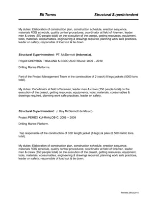 Eli Torres Structural Superintendent
My duties: Elaboration of construction plan, construction schedule, erection sequence,
materials ROS schedule, quality control procedures; coordinator at field of foremen, leader
men & crews (550 people total) on the execution of the project, getting resources, equipment,
tools, materials, consumables, engineering & drawings required, planning work safe practices,
leader on safety; responsible of load out & tie down.
Structural Superintendent: PT. McDermott (Indonesia).
Project CHEVRON THAILAND & ESSO AUSTRALIA: 2009 – 2010
Drilling Marine Platforms.
Part of the Project Management Team in the construction of 2 (each) 8 legs jackets (5000 tons
total).
My duties: Coordinator at field of foremen, leader men & crews (150 people total) on the
execution of the project, getting resources, equipments, tools, materials, consumables &
drawings required, planning work safe practices, leader on safety.
Structural Superintendent: J. Ray McDermott de Mexico.
Project PEMEX KU-MAALOB-C: 2008 – 2009
Drilling Marine Platform.
Top responsible of the construction of 350’ length jacket (8 legs) & piles (6 500 metric tons.
total).
My duties: Elaboration of construction plan, construction schedule, erection sequence,
materials ROS schedule, quality control procedures; coordinator at field of foremen, leader
men & crews (350 people total) on the execution of the project, getting resources, equipment,
tools, materials, consumables, engineering & drawings required, planning work safe practices,
leader on safety; responsible of load out & tie down.
Revised 28/02/2015
 