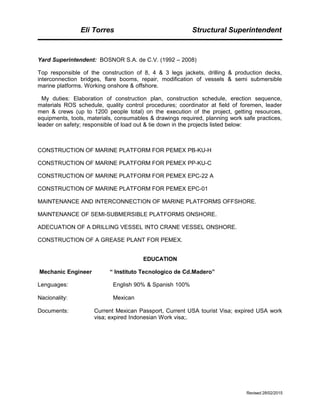 Eli Torres Structural Superintendent
Yard Superintendent: BOSNOR S.A. de C.V. (1992 – 2008)
Top responsible of the construction of 8, 4 & 3 legs jackets, drilling & production decks,
interconnection bridges, flare booms, repair, modification of vessels & semi submersible
marine platforms. Working onshore & offshore.
My duties: Elaboration of construction plan, construction schedule, erection sequence,
materials ROS schedule, quality control procedures; coordinator at field of foremen, leader
men & crews (up to 1200 people total) on the execution of the project, getting resources,
equipments, tools, materials, consumables & drawings required, planning work safe practices,
leader on safety; responsible of load out & tie down in the projects listed below:
CONSTRUCTION OF MARINE PLATFORM FOR PEMEX PB-KU-H
CONSTRUCTION OF MARINE PLATFORM FOR PEMEX PP-KU-C
CONSTRUCTION OF MARINE PLATFORM FOR PEMEX EPC-22 A
CONSTRUCTION OF MARINE PLATFORM FOR PEMEX EPC-01
MAINTENANCE AND INTERCONNECTION OF MARINE PLATFORMS OFFSHORE.
MAINTENANCE OF SEMI-SUBMERSIBLE PLATFORMS ONSHORE.
ADECUATION OF A DRILLING VESSEL INTO CRANE VESSEL ONSHORE.
CONSTRUCTION OF A GREASE PLANT FOR PEMEX.
EDUCATION
Mechanic Engineer “ Instituto Tecnologico de Cd.Madero”
Lenguages: English 90% & Spanish 100%
Nacionality: Mexican
Documents: Current Mexican Passport, Current USA tourist Visa; expired USA work
visa; expired Indonesian Work visa;.
Revised 28/02/2015
 
