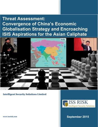 September 2015
Threat Assessment:
Convergence of China’s Economic
Globalisation Strategy and Encroaching
ISIS Aspirations for the Asian Caliphate
Intelligent Security Solutions Limited
www.issrisk.com
 
