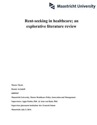 Rent-seeking in healthcare; an
explorative literature review
Master Thesis
Dennis Arrindell
i6009443
Maastricht University, Master Healthcare Policy, Innovation and Management
Supervisors: Aggie Paulus, Phd. & Arno van Raak, Phd.
Supervisor placement institution: drs. Francois Simon
Maastricht. July 5, 2014.
 