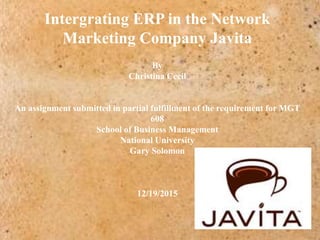 Intergrating ERP in the Network
Marketing Company Javita
By
Christina Cecil
An assignment submitted in partial fulfillment of the requirement for MGT
608
School of Business Management
National University
Gary Solomon
12/19/2015
 