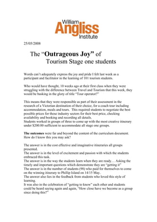 25/05/2008
The “Outrageous Joy” of
Tourism Stage one students
Words can’t adequately express the joy and pride I felt last week as a
participant and facilitator in the learning of 101 tourism students.
Who would have thought, 10 weeks ago at their first class when they were
struggling with the difference between Travel and Tourism that this week, they
would be basking in the glory of title “Tour operator?”
This means that they were responsible as part of their assessment in the
research of a Victorian destination of their choice, for a coach tour including
accommodation, meals and tours. This required students to negotiate the best
possible prices for those industry sectors for their best price, checking
availability and booking and recording all details.
Students worked in groups of three to come up with the most creative itinerary
under $200.00 sufficient to accommodate all stage one groups.
The outcomes were far and beyond the content of the curriculum document.
How do I know this you may ask?
The answer is in the cost effective and imaginative itineraries all groups
presented.
The answer is in the level of excitement and passion with which the students
embraced this task.
The answer is in the way the students learn when they are ready… Asking the
timely and important questions which demonstrate they are “getting it”
The answer is in the number of students (98) who paid for themselves to come
on the winning itinerary to Phillip Island on 14/15 May.
The answer also lies in the feedback from students who loved this style of
learning.
It was also in the celebration of “getting to know” each other and students
could be heard saying again and again, “How close have we become as a group
since doing this?”
 