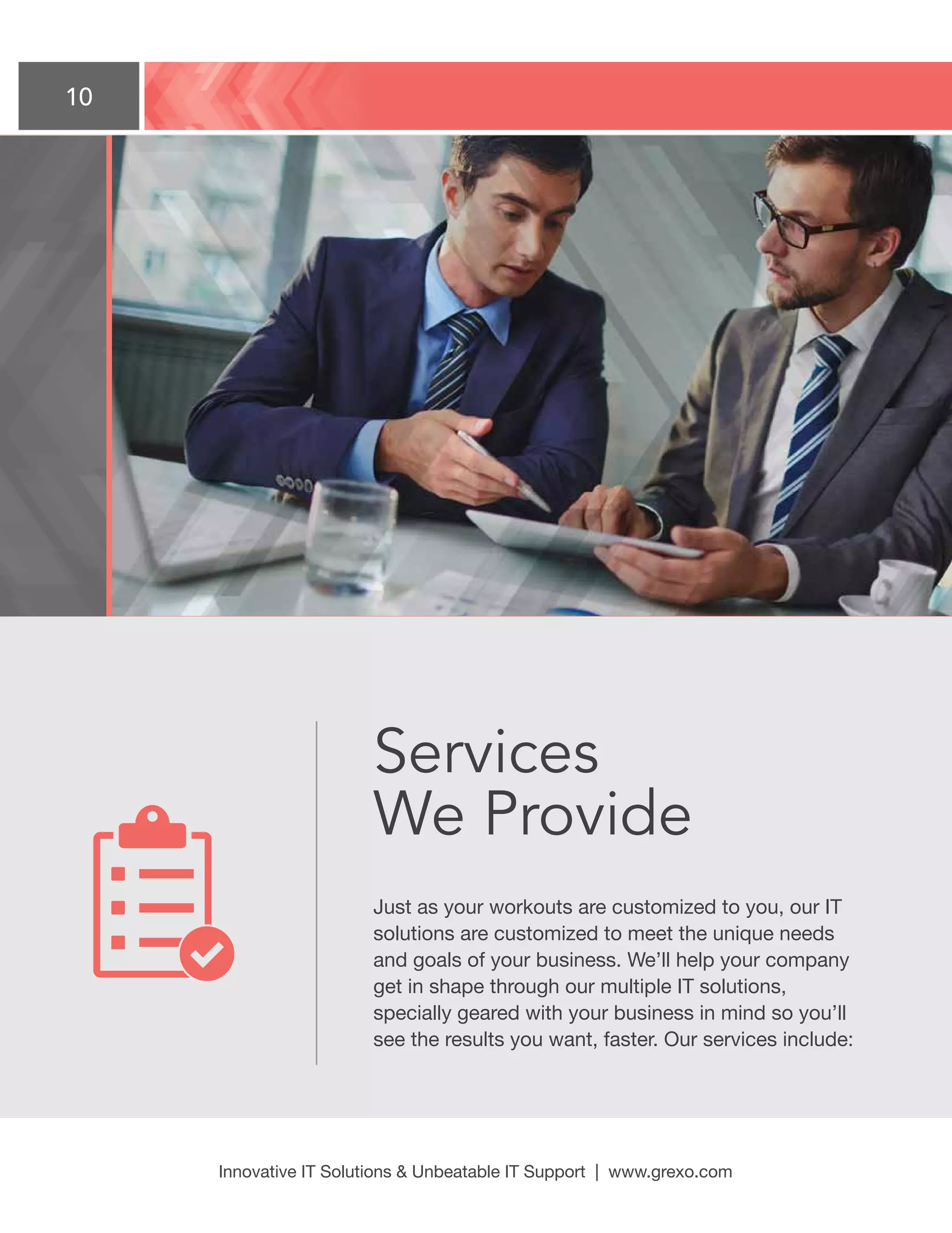 10
Innovative IT Solutions  Unbeatable IT Support | www.grexo.com
Services
We Provide
Just as your workouts are customized to you, our IT
solutions are customized to meet the unique needs
and goals of your business. We’ll help your company
get in shape through our multiple IT solutions,
specially geared with your business in mind so you’ll
see the results you want, faster. Our services include:
 